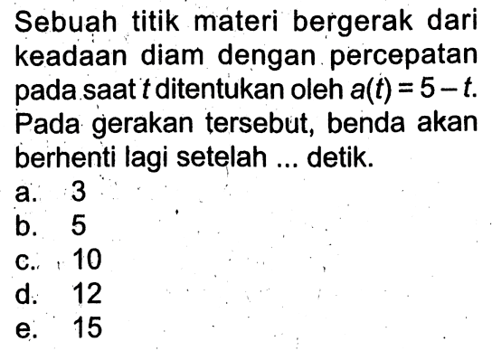 Sebuạ titik materi bergerak dari keadaan diam dengan percepatan pada saat t ditentukan oleh a(t)=5-t. Pada gerakan tersebut, benda akan berhenti lagi setelah ... detik.
