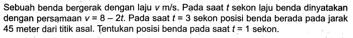 Sebuah benda bergerak dengan laju v m/s. Pada saat t sekon laju benda dinyatakan dengan persamaan v=8-2t. Pada saat t=3 sekon posisi benda berada pada jarak 45 meter dari titik asal. Tentukan posisi benda pada saat t=1 sekon.