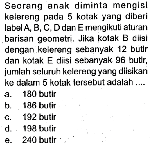 Seorang anak diminta mengisi kelereng pada 5 kotak yang diberi label  A, B, C, D  dan  E  mengikuti aturan barisan geometri. Jika kotak B diisi dengan kelereng sebanyak 12 butir dan kotak E diisi sebanyak 96 butir, jumlah seluruh kelereng yang diisikan ke dalam 5 kotak tersebut adalah ....