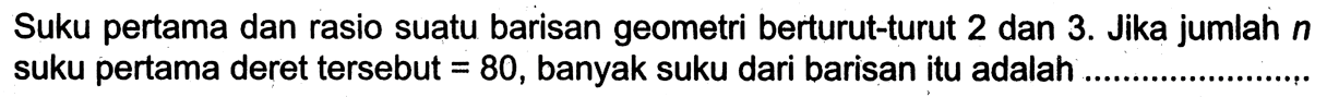 Suku pertama dan rasio suatu barisan geometri berturut-turut 2 dan 3 . Jika jumlah  n  suku pertama deret tersebut  =80 , banyak suku dari barisan itu adalah