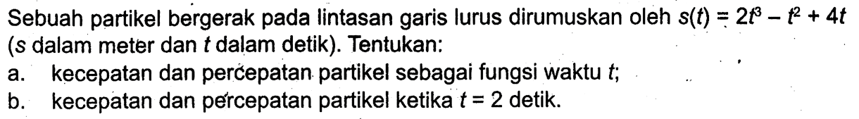 Sebuah partikel bergerak pada lintasan garis lurus dirumuskan oleh s(t)=2t^3-t^2+4t (s dalam meter dan t dalam detik). Tentukan: a. kecepatan dan percepatan partikel sebagai fungsi waktu t; b. kecepatan dan percepatan partikel ketika t=2 detik. 