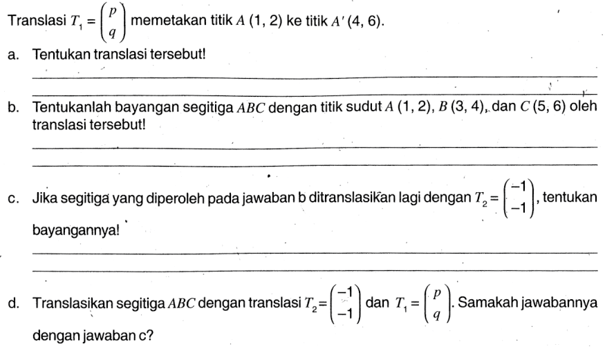 Translasi  T1=(p q) memetakan titik A(1,2) ke titik A'(4,6). 
a. Tentukan translasi tersebut! b.Tentukanlah bayangan segitiga ABC dengan titik sudut A(1,2), B(3,4), dan C(5,6) oleh translasi tersebut! c. Jika segitiga yang diperoleh pada jawaban b ditranslasikan lagi dengan T2=(-1 -1), tentukan bayangannya! d. Translasikan segitiga ABC dengan translasi  T2=(-1 -1) dan T1=(p q). Samakah jawabannya dengan jawaban c?