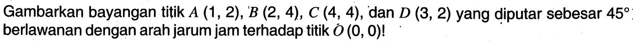 Gambarkan bayangan titik  A(1,2), B(2,4), C(4,4) , dan  D(3,2)  yang diputar sebesar  45  berlawanan dengan arah jarum jam terhadap titik  O(0,0) ! 