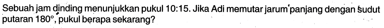 Sebuah jam dinding menunjukkan pukul 10:15. Jika Adi memutar jarum'panjang dengan sudut putaran 180, pukul berapa sekarang?