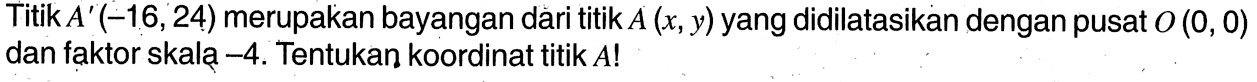 Titik A'(-16,24) merupakan bayangan dari titik A(x, y) yang didilatasikan dengan pusat  O(0,0) dan faktor skalą -4. Tentukan koordinat titik A! 