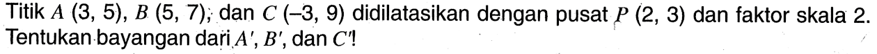 Titik A(3,5), B(5,7), dan C(-3,9) didilatasikan dengan pusat  P(2,3) dan faktor skala 2. Tentukan bayangan dari A', B', dan C' ! 