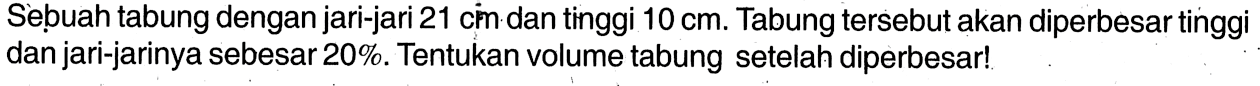 Sebuah tabung dengan jari-jari 21 cin dan tinggi 10 cm. Tabung tersebut akan diperbesar tinggi dan jari-jarinya sebesar 20%. Tentukan volume tabung setelah diperbesar!