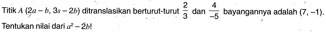 Titik A(2a-b, 3s-2b)  ditranslasikan berturut-turut 2/3 dan 4/-5 bayangannya adalah  (7,-1). Tentukan nilai dari a^2-2 b! 