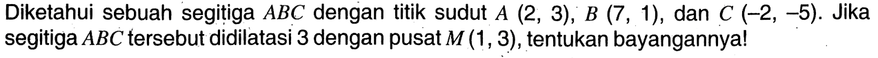 Diketahui sebuah segitiga ABC dengan titik sudut A(2,3), B(7,1), dan C(-2,-5). Jika segitiga ABC tersebut didilatasi 3 dengan pusat M(1,3), tentukan bayangannya!