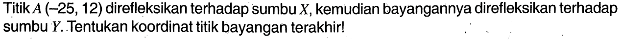 Titik  A(-25,12)  direfleksikan terhadap sumbu  X, kemudian bayangannya direfleksikan terhadap sumbu  Y. Tentukan koordinat titik bayangan terakhir!