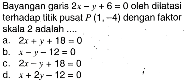 Bayangan garis 2x-y+6=0 oleh dilatasi terhadap titik pusat P(1,-4) dengan faktor skala 2 adalah ....
