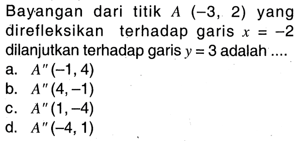 Bayangan dari titik A(-3,2) yang direfleksikan terhadap garis x=-2 dilanjutkan terhadap garis y=3 adalah ....