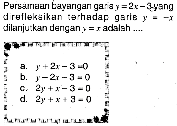 Persamaan bayangan garis y=2x-3 yang direfleksikan terhadap garis y=-x dilanjutkan dengan y=x adalah ....