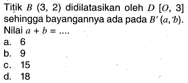 Titik  B(3,2)  didilatasikan oleh  D[O, 3]  sehingga bayangannya ada pada  B'(a,' b) . Nilai  a+b=... .a. 6b. 9C. 15d. 18