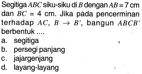 Segitiga ABC siku-siku di B dengan AB=7 cm dan BC=4 cm. Jika páda pencerminan terhadap AC, B -> B' , bangun ABCB' berbentuk...