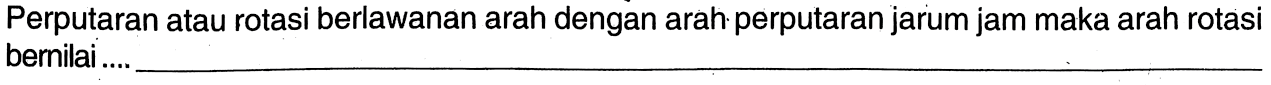 Perputaran atau rotasi berlawanan arah dengan arah perputaran jarum jam maka arah rotasi bernilai ....