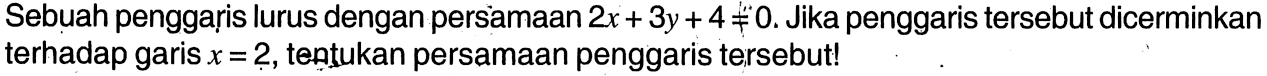 Sebuah penggaris lurus dengan persamaan 2x+3y+4=/=0.  Jika penggaris tersebut dicerminkan terhadap garis x=2, tentukan persamaan penggaris tersebut!