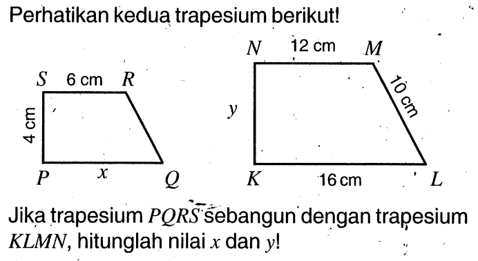 Perhatikan kedua trapesium berikut! Jika trapesium PQRS sebangun dengan trapesium KLMN, hitunglah nilai x dan y! PQRS 6 cm x 4 cm KLMN 12 cm 10 cm 16 cm