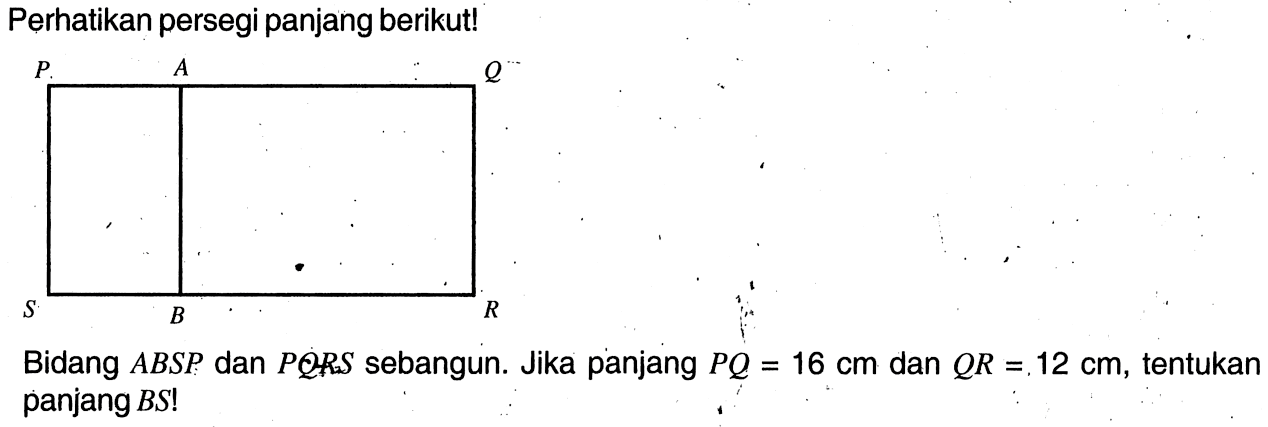 Perhatikan persegi panjang berikut!Bidang ABSP dan PQRS sebangun. Jika panjang PQ=16 cm dan QR=12 cm, tentukan panjang BS ! 