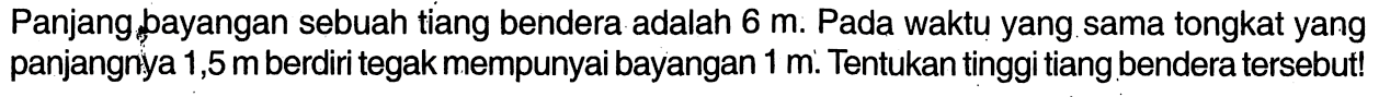 Panjang bayangan sebuah tiang bendera adalah 6 m. Pada waktu yang sama tongkat yang panjangnya 1,5 m berdiri tegak mempunyai bayangan 1 m. Tentukan tinggi tiang bendera tersebut!