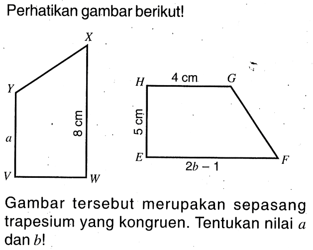 Perhatikan gambar berikut!Trapesium VWXYtinggi VW, alas WX=8 cm, sisi atas VY=aTrapesium EFGHtinggi HE=5 cm, alas EF=2b-1, sisi atas HG=4 cmGambar tersebut merupakan sepasang trapesium yang kongruen. Tentukan nilai a dan b!