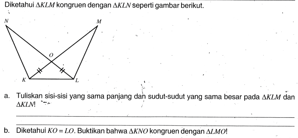 Diketahui segitiga KLM kongruen dengan segitiga KLN seperti gambar berikut.a. Tuliskan sisi-sisi yang sama panjang dan sudut-sudut yang sama besar pada  segitiga KLM dan segitiga KLN ! b. Diketahui KO=LO. Buktikan bahwa segitiga KNO kongruen dengan segitiga LMO! 