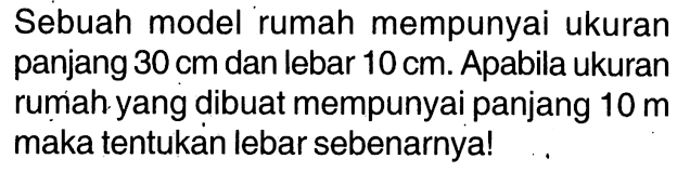 Sebuah model rumah mempunyai ukuran panjang 30 cm dan lebar 10 cm. Apabila ukuran rumah yang dibuat mempunyai panjang 10 m maka tentukan lebar sebenarnya!