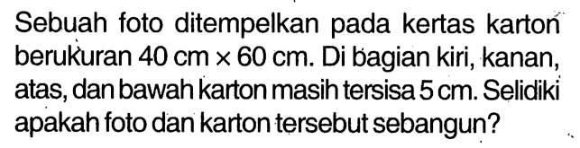 Sebuah foto ditempelkan pada kertas karton berukuran  40 cm x 60 cm . Di bagian kiri, kanan, atas, dan bawah karton masih tersisa  5 cm . Selidiki apakah foto dan karton tersebut sebangun?