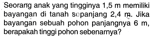 Seorang anak yang tingginya 1,5 m memiliki bayangan di tanah sepanjang 2,4 n. Jika bayangan sebuah pohon panjangnya 6 m, berapakah tinggi pohon sebenarnya?