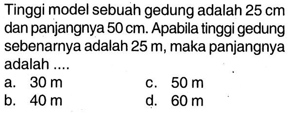 Tinggi model sebuah gedung adalah  25 cm  dan panjangnya  50 cm . Apabila tinggi gedung sebenarnya adalah  25 m , maka panjangnya adalah ....