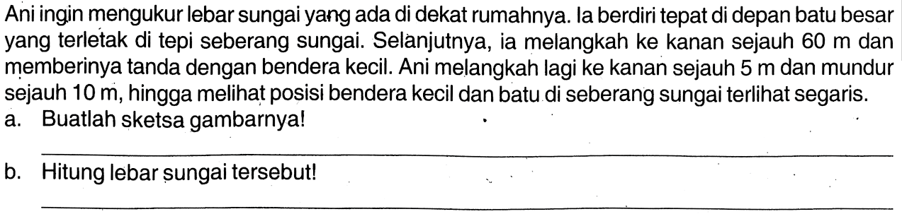 Ani ingin mengukur lebar sungai yang ada di dekat rumahnya. la berdiri tepat di depan batu besar yang terletak di tepi seberang sungai. Selànjutnya, ia melangkah ke kanan sejauh  60 m  dan memberinya tanda dengan bendera kecil. Ani melangkah lagi ke kanan sejauh 5 m dan mundur sejauh 10 m, hingga meli posisi bendera kecil dan batu di seberang sungai terlihat segaris. a. Buatlah sketsa gambarnya! b. Hitung lebar sungai tersebut!