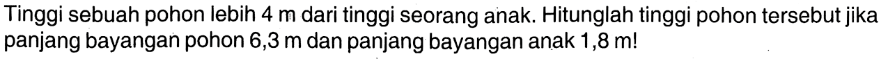 Tinggi sebuah pohon lebih  4 m  dari tinggi seorang anak. Hitunglah tinggi pohon tersebut jika panjang bayangan pohon 6,3 m dan panjang bayangan anak  1,8 m! 