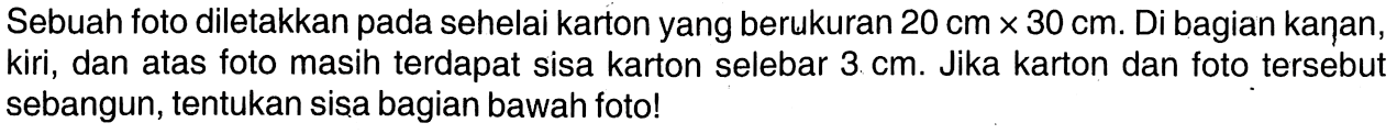 Sebuah foto diletakkan pada sehelai karton yang berukuran 20 cm x 30 cm. Di bagian kaņan, kiri, dan atas foto masih terdapat sisa karton selebar 3 cm. Jika karton dan foto tersebut sebangun, tentukan sisa bagian bawah foto!