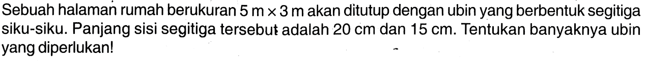 Sebuah halaman rumah berukuran 5 m x 3 m akan ditutup dengan ubin yang berbentuk segitiga siku-siku. Panjang sisi segitiga tersebut adalah 20 cm dan 15 cm. Tentukan banyaknya ubin yang diperlukan!