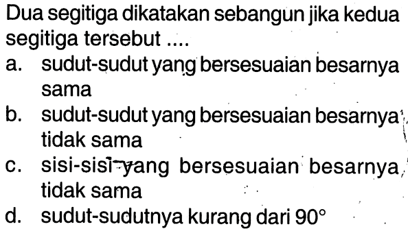 Dua segitiga dikatakan sebangun jika kedua segitiga tersebut ....a. sudut-sudut yang bersesuaian besarnya samab. sudut-sudut yang bersesuaian besarnya tidak samac. sisi-sisi yang bersesuaian besarnya,tidak samad. sudut-sudutnya kurang dari 90 