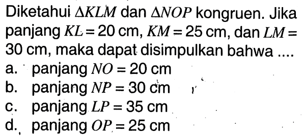 Diketahui segitiga KLM dan segitiga NOP kongruen. Jika panjang KL=20 cm, KM=25 cm, dan LM=30 cm, maka dapat disimpulkan bahwa ... a. panjang NO=20 cm b. panjang NP=30 cm c. panjang LP=35 cm d. panjang OP=25 cm 