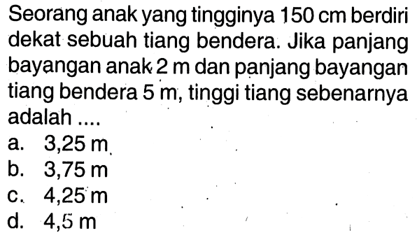 Seorang anak yang tingginya 150 cm berdiri dekat sebuah tiang bendera. Jika panjang bayangan anak 2 m dan panjang bayangan tiang bendera 5 m, tinggi tiang sebenarnya adalah ....