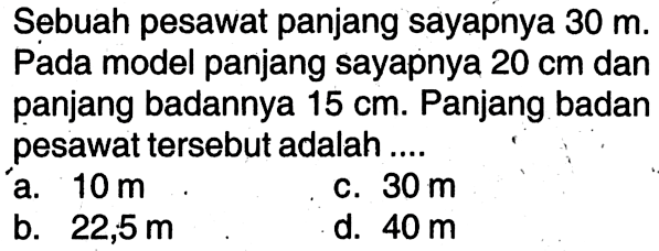 Sebuah pesawat panjang sayapnya  30 m . Pada model panjang sayapnya  20 cm  dan panjang badannya  15 cm . Panjang badan pesawat tersebut adalah ....