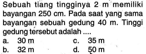 Sebuah tiang tingginya  2 m  memiliki bayangan  250 cm . Pada saatyang sama bayangan sebuah gedung  40 m . Tinggi gedung tersebut adalah ....