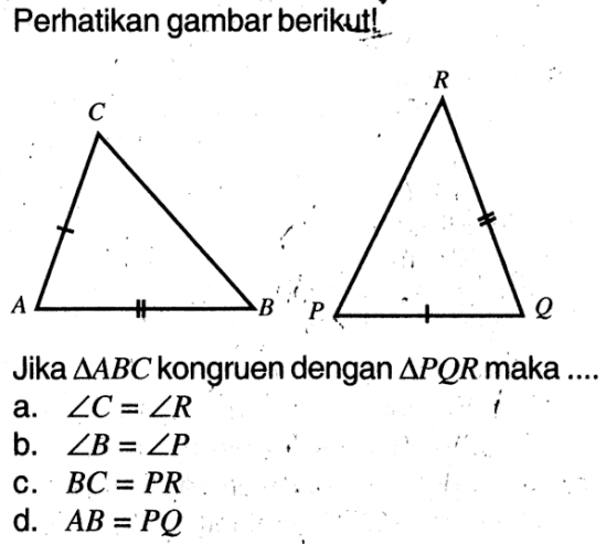 Perhatikan gambar berikut! C A B R P QJika segitiga ABC kongruen dengan segitiga PQR maka .... a. sudut C=sudut R b. sudut B=sudut P c. BC=PR d. AB=PQ