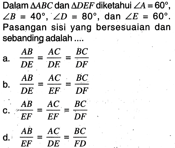 Dalam  segitiga ABC  dan  segitiga DEF diketahui  sudut A=60, sudut B=40, sudut D=80, dan sudut E=60. Pasangan sisi yang bersesuaian dan sebanding adalah ....a.  AB/DE=AC/DF=BC/DF b.  AB/DE=AC/EF=BC/DF c.  AB/EF=AC/EF=BC/DF d.  AB/EF=AC/DE=BC/FD 