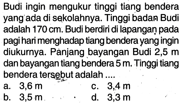 Budi ingin mengukur tinggi tiang bendera yang'ada di sekolahnya. Tinggi badan Budi adalah 170 cm. Budi berdiri di lapangan pada pagi hari menghadap tiang bendera yang ingin diukurnya. Panjang bayangan Budi 2,5  m  dan bayangan tiang bendera 5 m. Tinggi tiang bendera tersebut adalah ....