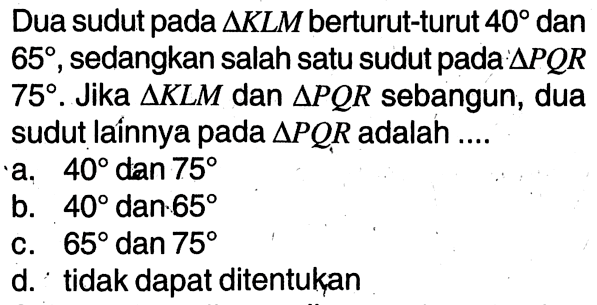 Dua sudut pada  segitiga KLM  berturut-turut  40  dan  65, sedangkan salah satu sudut pada:  segitiga PQR 75. Jika  segitiga KLM dan segitiga PQR  sebangun, dua sudut laínnya pada  segitiga PQR  adalah ....