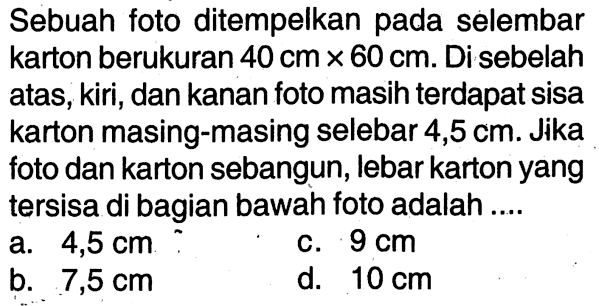 Sebuah foto ditempelkan pada selembar karton berukuran 40 cm x 60 cm. Di sebelah atas, kiri, dan kanan foto masih terdapat sisa karton masing-masing selebar 4,5 cm. Jika foto dan karton sebangun, lebar karton yang tersisa di bagian bawah foto adalah ....