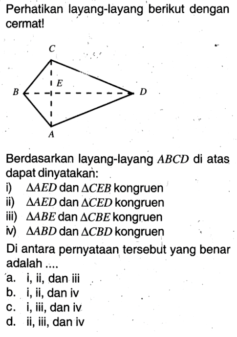 Perhatikan layang-layang berikut dengan cermat! Berdasarkan layang-layang ABCD di atas dapat dinyatakan: i) segitiga AED dan segitiga CEB kongruen ii) segitiga AED dan segitiga CED kongruen iii) segitiga ABE dan segitiga CBE kongruen iv) segitiga ABD dan segitiga CBD kongruen Di antara pernyataan tersebut yang benar adalah .... a. i, ii, dan iii b. i, ii, dan iv c. i, iii, dan iv d. ii, iii, dan iv