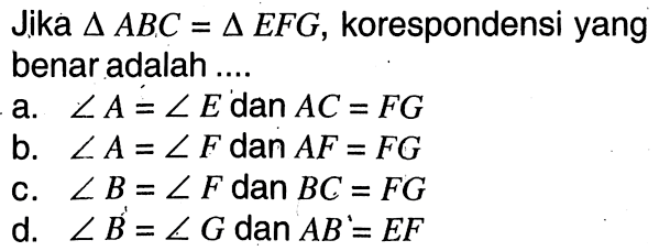 Jika  segitiga ABC=segitiga EFG , korespondensi yang benar adalah .... a.  sudut A=sudut E  dan  AC=FG  b.  sudut A=sudut F dan AF=FG  c.  sudut B=sudut F  dan  BC=FG  d.  sudut B=sudut G  dan   AB=EF 