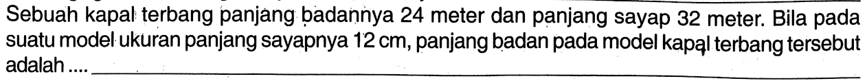 Sebuah kapal terbang panjang badannya 24 meter dan panjang sayap 32 meter. Bila pada suatu model ukuran panjang sayapnya 12 cm, panjang badan pada model kapal terbang tersebut adalah ....