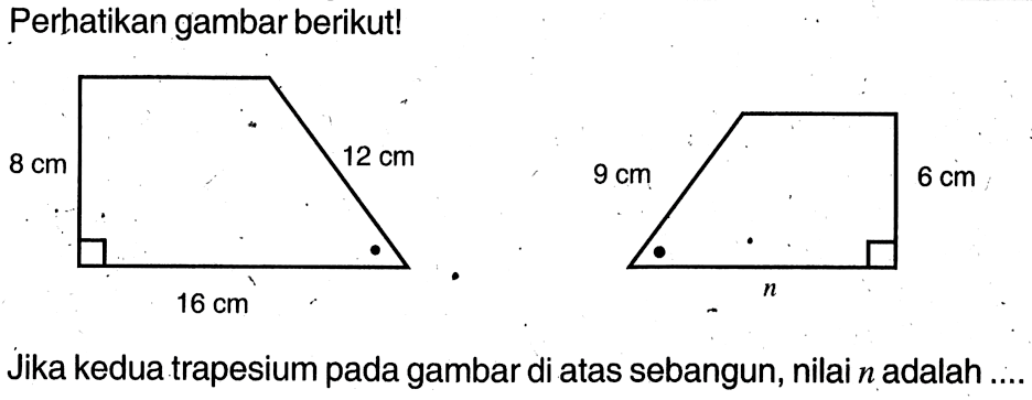 Perhatikan gambar berikut! 8 cm 16 cm 12 cm 9 cm 6 cm n Jika kedua trapesium pada gambar di atas sebangun, nilai  n  adalah ....