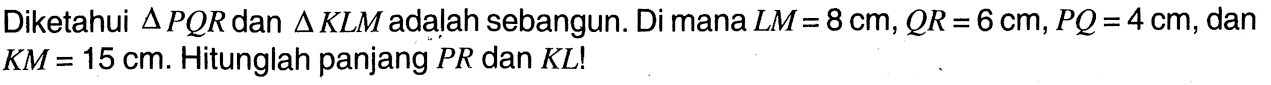 Diketahui segitiga PQR dan segitiga KLM adalah sebangun. Di mana LM=8 cm, QR=6cm, PQ=4 cm, dan KM=15 cm. Hitunglah panjang PR dan KL!