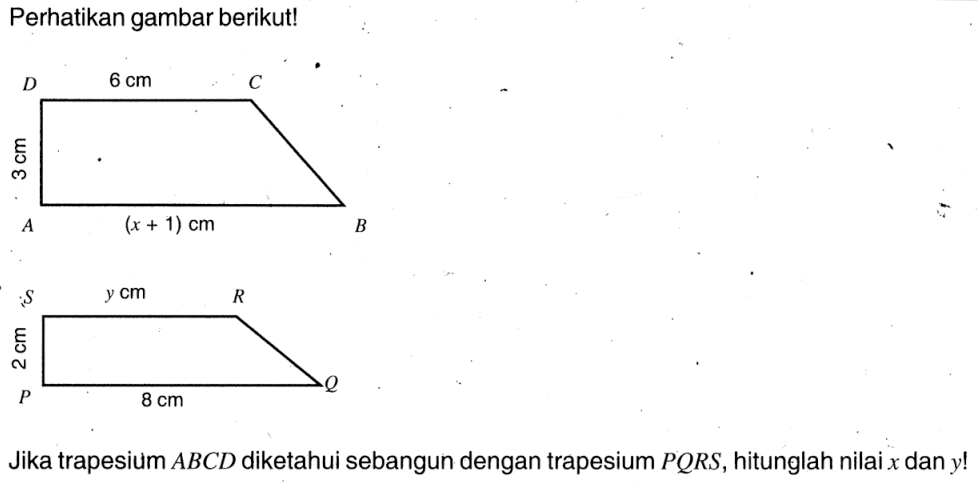 Perhatikan gambar berikut! A B C D 6 cm 3 cm (x + 1) cm P Q R S y cm 2 cm 8 cmJika trapesium  ABCD  diketahui sebangun dengan trapesium  P Q R S , hitunglah nilai  x  dan  y ! 